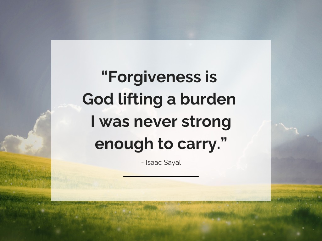 Forgiveness is God lifting a burden I was never strong enough to carry. - Isaac Sayal