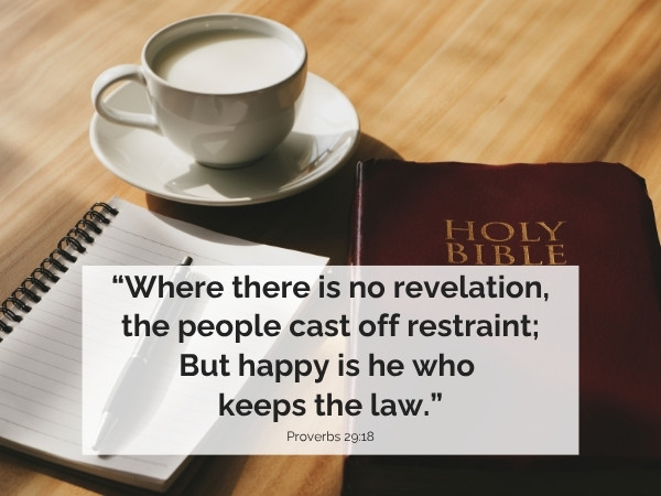 Where there is no revelation, the people cast off restraint; But happy is he who keeps the law. Proverbs 29:18