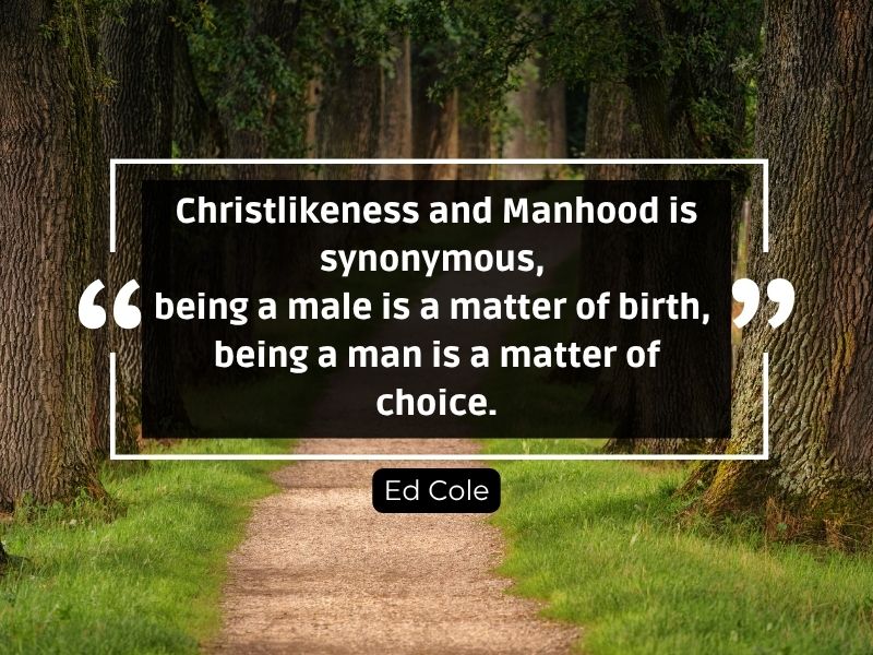 Dr Ed Cole said, “Christlikeness and Manhood is synonymous, being a male is a matter of birth, being a man is a matter of choice.”